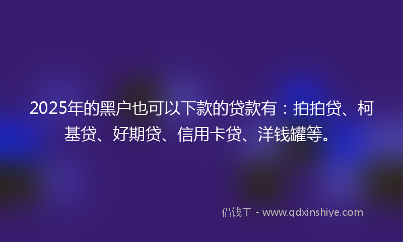 2025年的黑户也可以下款的贷款有：拍拍贷、柯基贷、好期贷、信用卡贷、洋钱罐等。