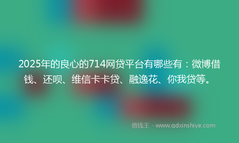 2025年的良心的714网贷平台有哪些有：微博借钱、还呗、维信卡卡贷、融逸花、你我贷等。