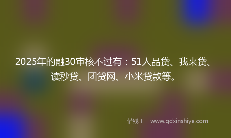 2025年的融30审核不过有:51人品贷、我来贷、读秒贷、团贷网、小米贷款等。