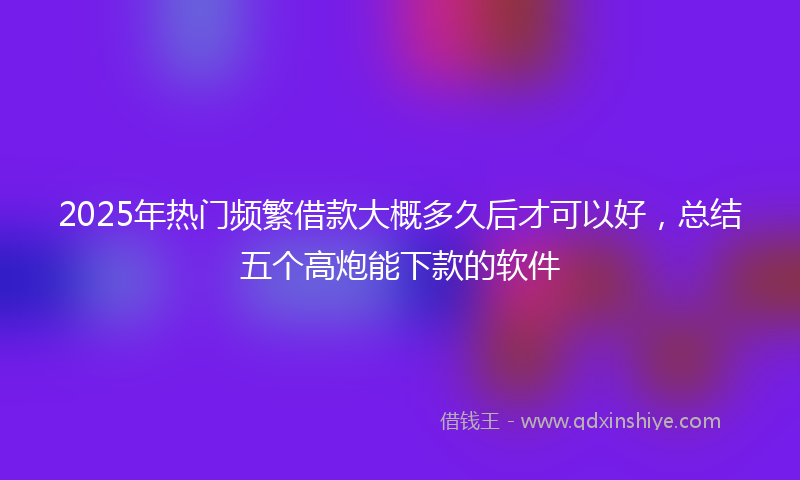 2025年热门频繁借款大概多久后才可以好，总结五个高炮能下款的软件