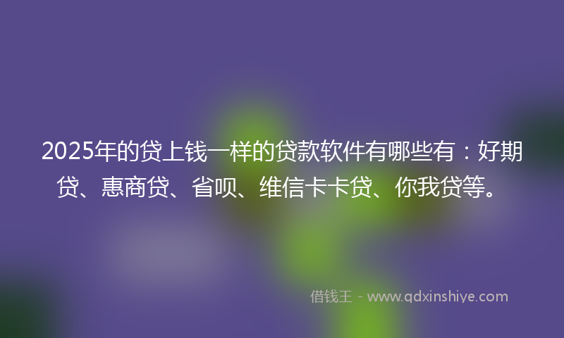 2025年的贷上钱一样的贷款软件有哪些有:好期贷、惠商贷、省呗、维信卡卡贷、你我贷等。