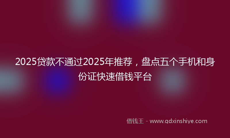2025贷款不通过2025年推荐，盘点五个手机和身份证快速借钱平台