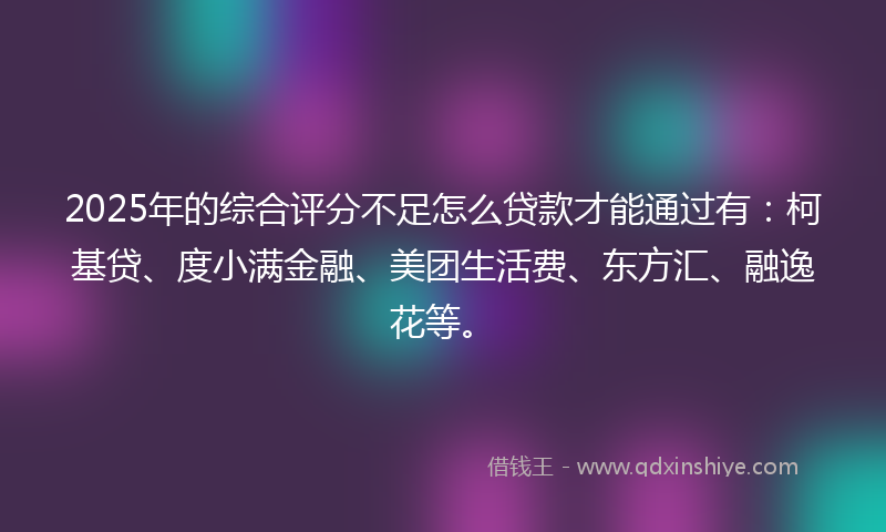 2025年的综合评分不足怎么贷款才能通过有：柯基贷、度小满金融、美团生活费、东方汇、融逸花等。