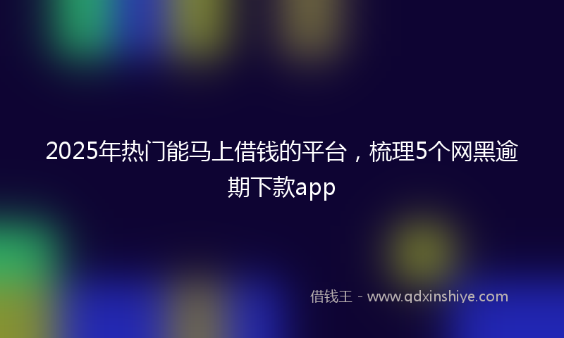 2025年热门能马上借钱的平台，梳理5个网黑逾期下款app