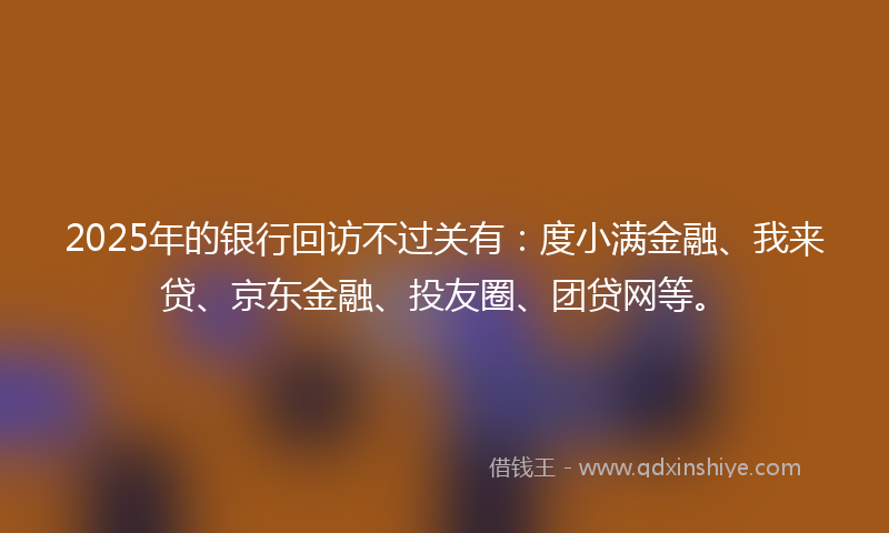 2025年的银行回访不过关有：度小满金融、我来贷、京东金融、投友圈、团贷网等。