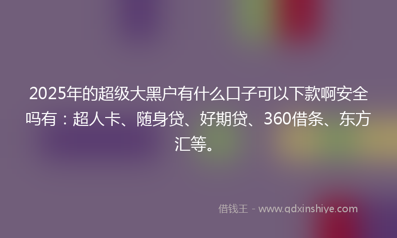 2025年的超级大黑户有什么口子可以下款啊安全吗有：超人卡、随身贷、好期贷、360借条、东方汇等。