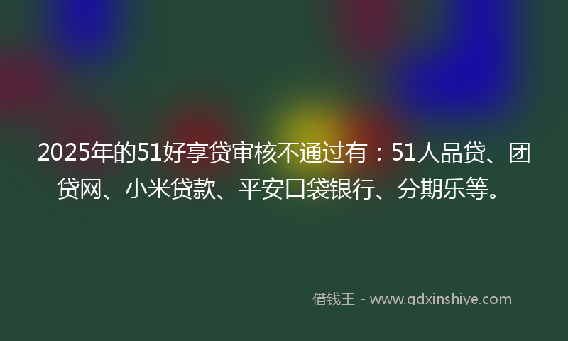 2025年的51好享贷审核不通过有：51人品贷、团贷网、小米贷款、平安口袋银行、分期乐等。