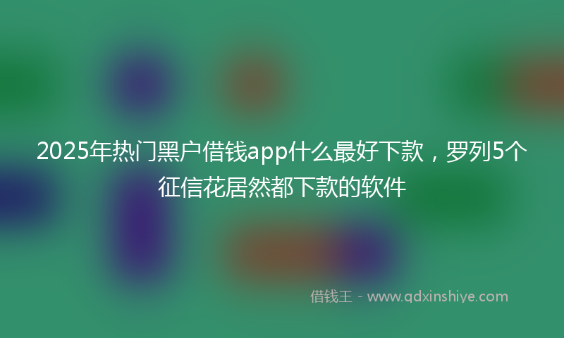 2025年热门黑户借钱app什么最好下款,罗列5个征信花居然都下款的软件
