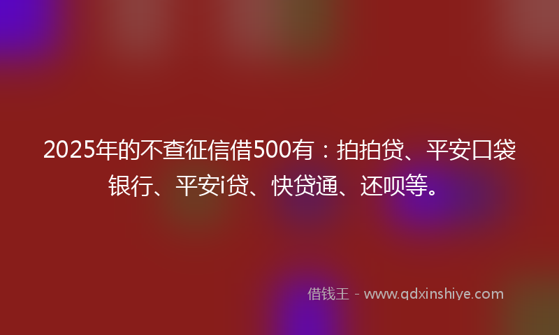 2025年的不查征信借500有：拍拍贷、平安口袋银行、平安i贷、快贷通、还呗等。
