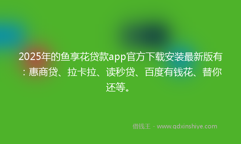 2025年的鱼享花贷款app官方下载安装最新版有：惠商贷、拉卡拉、读秒贷、百度有钱花、替你还等。