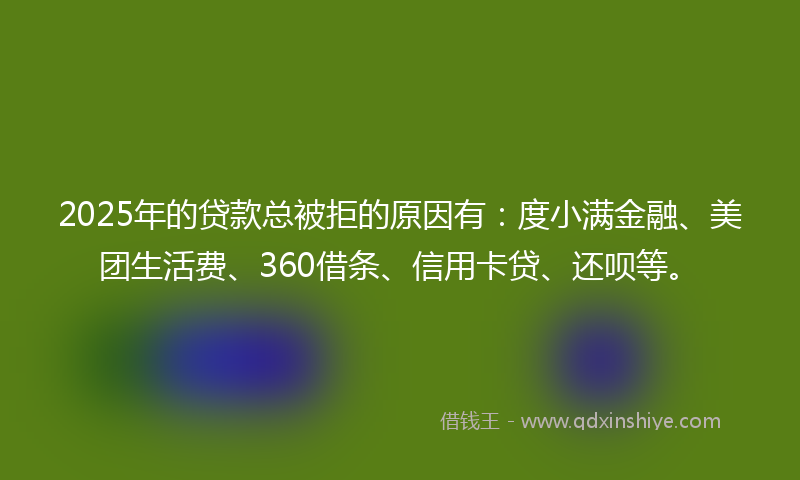 2025年的贷款总被拒的原因有：度小满金融、美团生活费、360借条、信用卡贷、还呗等。