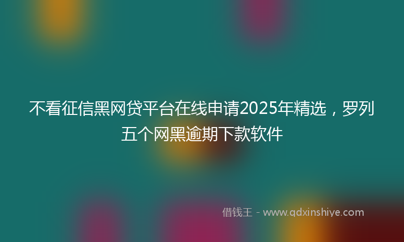 不看征信黑网贷平台在线申请2025年精选，罗列五个网黑逾期下款软件