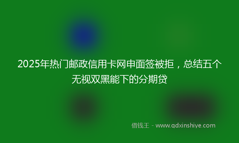 2025年热门邮政信用卡网申面签被拒，总结五个无视双黑能下的分期贷