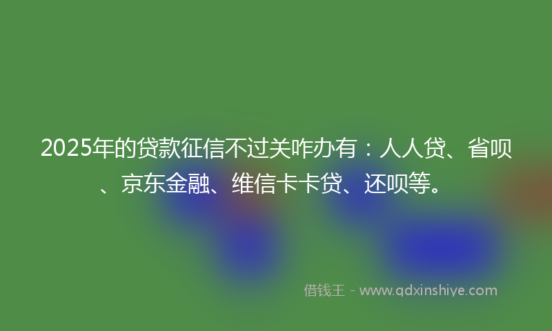 2025年的贷款征信不过关咋办有：人人贷、省呗、京东金融、维信卡卡贷、还呗等。