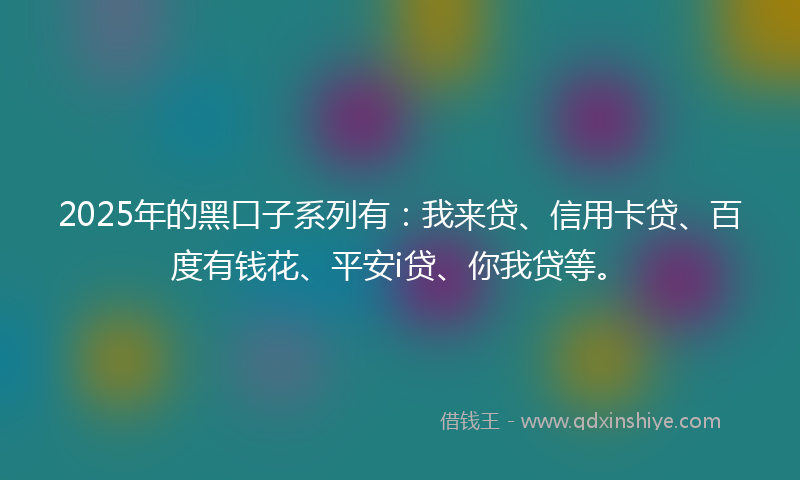 2025年的黑口子系列有：我来贷、信用卡贷、百度有钱花、平安i贷、你我贷等。
