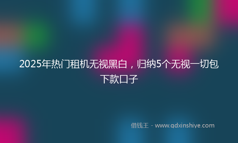 2025年热门租机无视黑白，归纳5个无视一切包下款口子