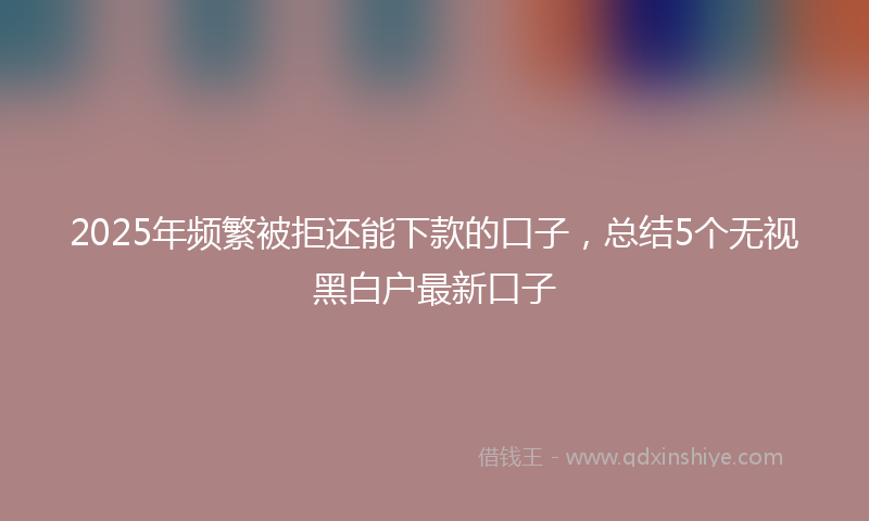 2025年频繁被拒还能下款的口子，总结5个无视黑白户最新口子