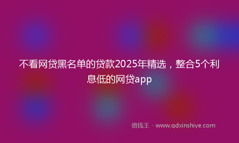 不看网贷黑名单的贷款2025年精选，整合5个利息低的网贷app