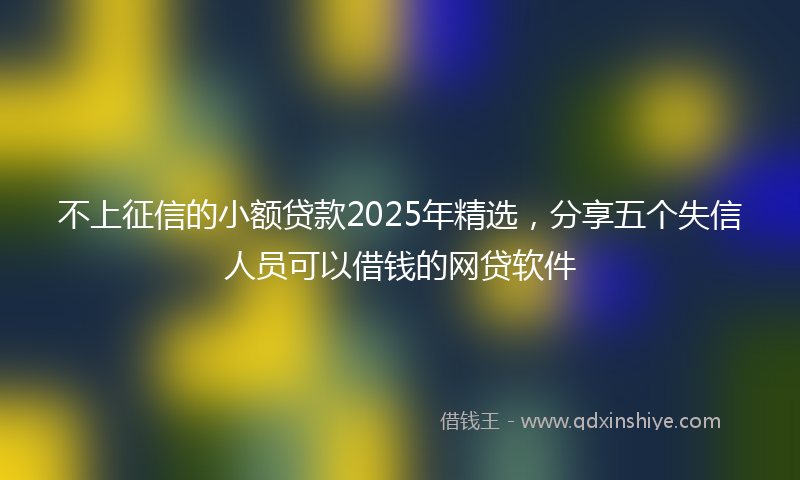 不上征信的小额贷款2025年精选，分享五个失信人员可以借钱的网贷软件