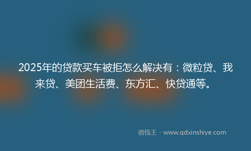 2025年的贷款买车被拒怎么解决有：微粒贷、我来贷、美团生活费、东方汇、快贷通等。