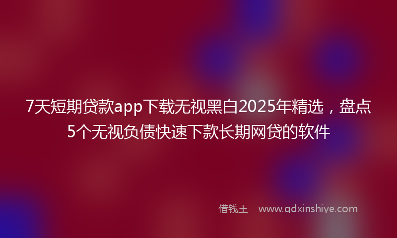 7天短期贷款app下载无视黑白2025年精选,盘点5个无视负债快速下款长期网贷的软件
