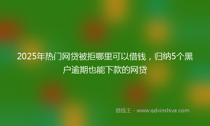 2025年热门网贷被拒哪里可以借钱，归纳5个黑户逾期也能下款的网贷