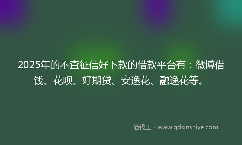 2025年的不查征信好下款的借款平台有：微博借钱、花呗、好期贷、安逸花、融逸花等。