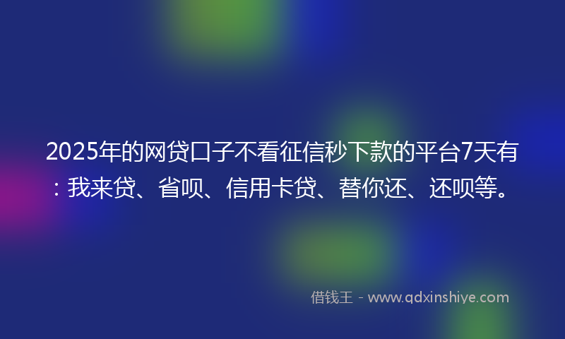 2025年的网贷口子不看征信秒下款的平台7天有：我来贷、省呗、信用卡贷、替你还、还呗等。