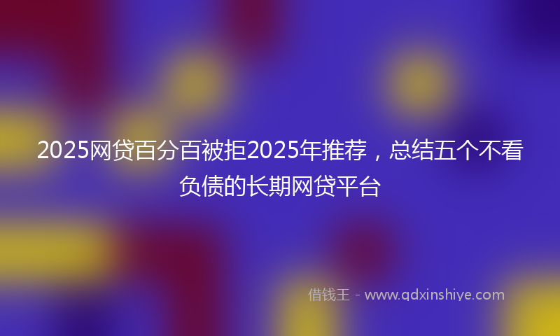 2025网贷百分百被拒2025年推荐，总结五个不看负债的长期网贷平台