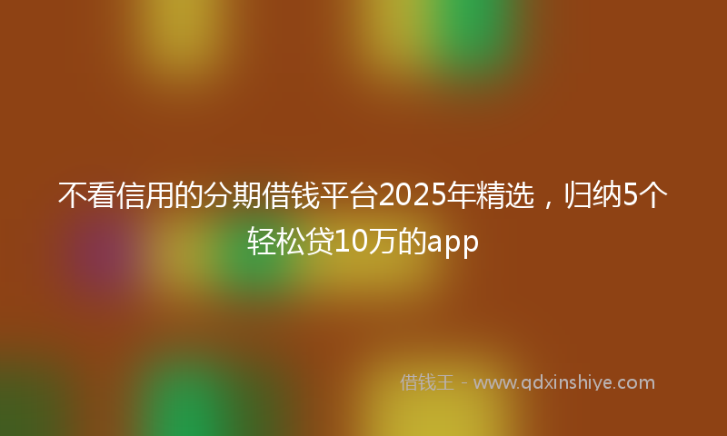 不看信用的分期借钱平台2025年精选，归纳5个轻松贷10万的app