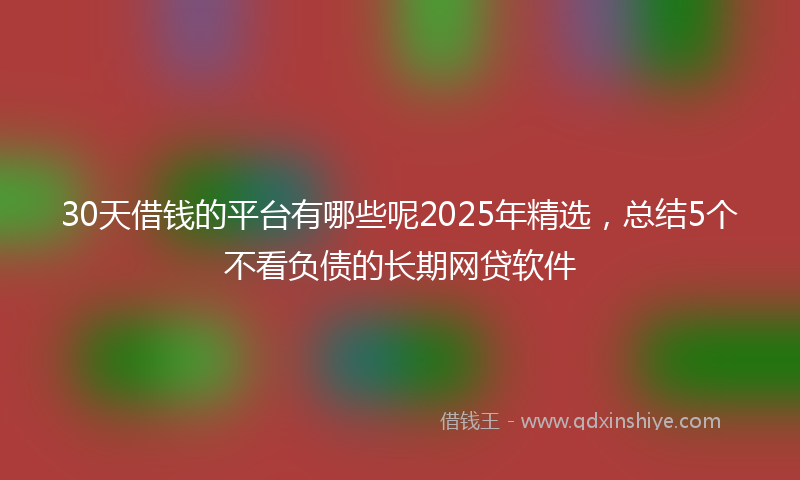30天借钱的平台有哪些呢2025年精选,总结5个不看负债的长期网贷软件