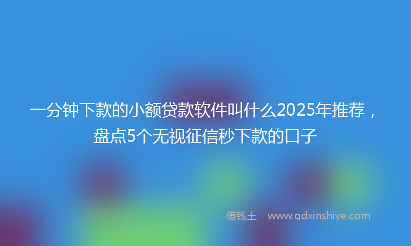 一分钟下款的小额贷款软件叫什么2025年推荐，盘点5个无视征信秒下款的口子
