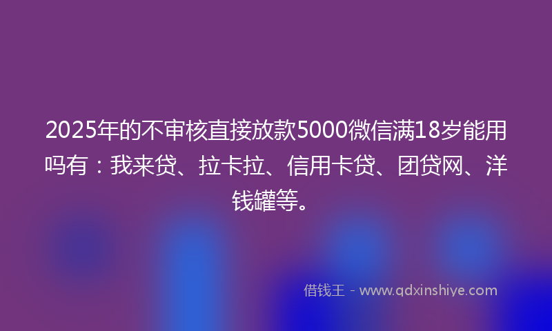 2025年的不审核直接放款5000微信满18岁能用吗有：我来贷、拉卡拉、信用卡贷、团贷网、洋钱罐等。