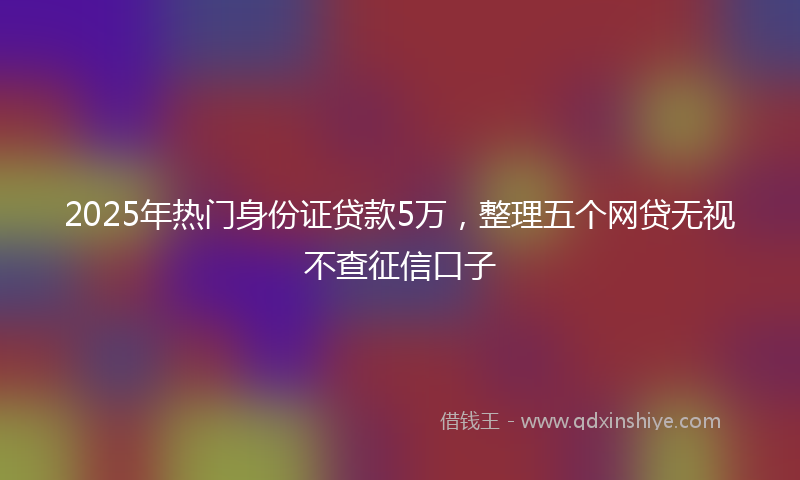 2025年热门身份证贷款5万，整理五个网贷无视不查征信口子