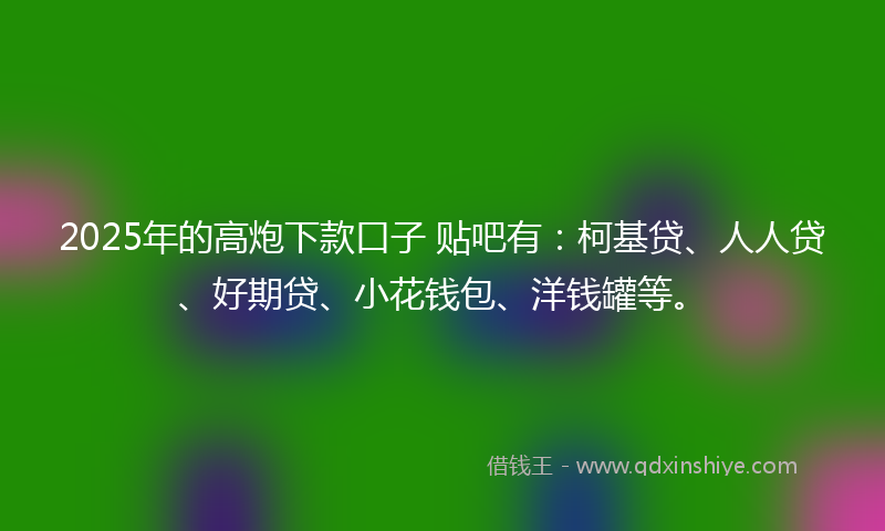 2025年的高炮下款口子 贴吧有：柯基贷、人人贷、好期贷、小花钱包、洋钱罐等。