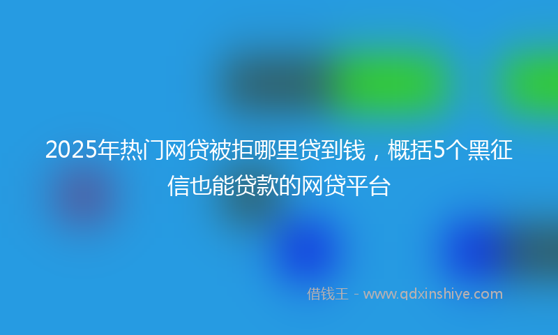 2025年热门网贷被拒哪里贷到钱，概括5个黑征信也能贷款的网贷平台