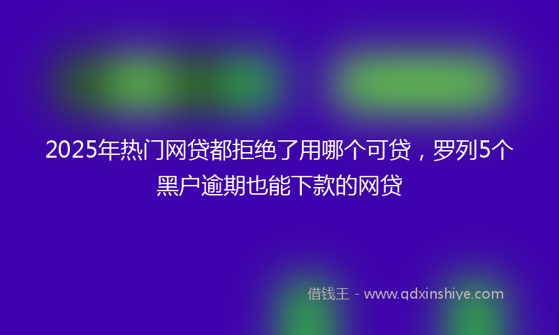 2025年热门网贷都拒绝了用哪个可贷，罗列5个黑户逾期也能下款的网贷