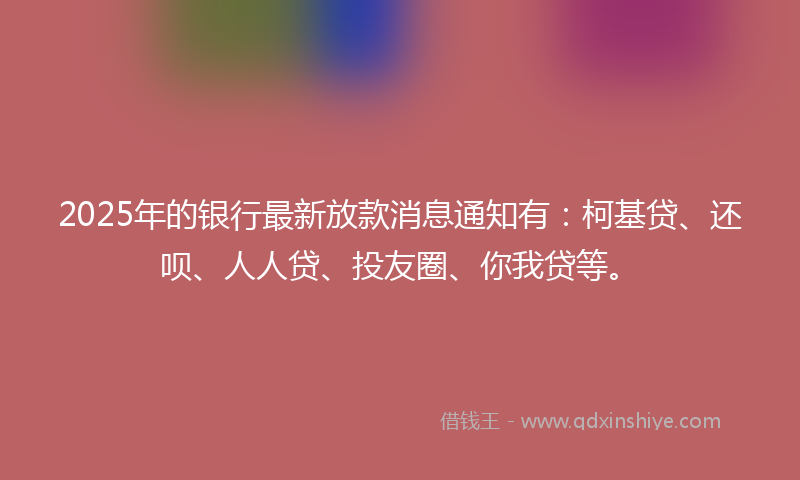 2025年的银行最新放款消息通知有:柯基贷、还呗、人人贷、投友圈、你我贷等。