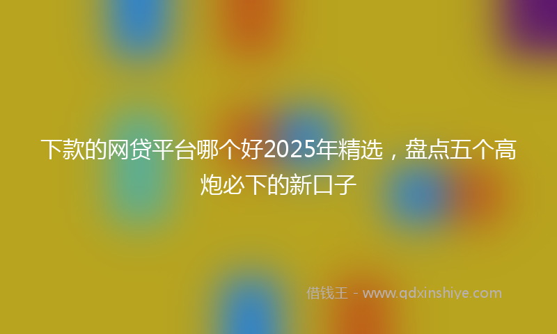 下款的网贷平台哪个好2025年精选，盘点五个高炮必下的新口子