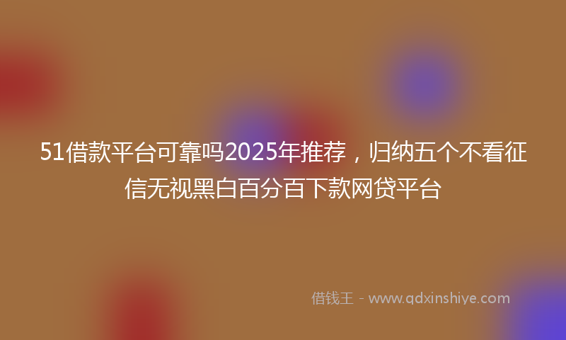 51借款平台可靠吗2025年推荐，归纳五个不看征信无视黑白百分百下款网贷平台