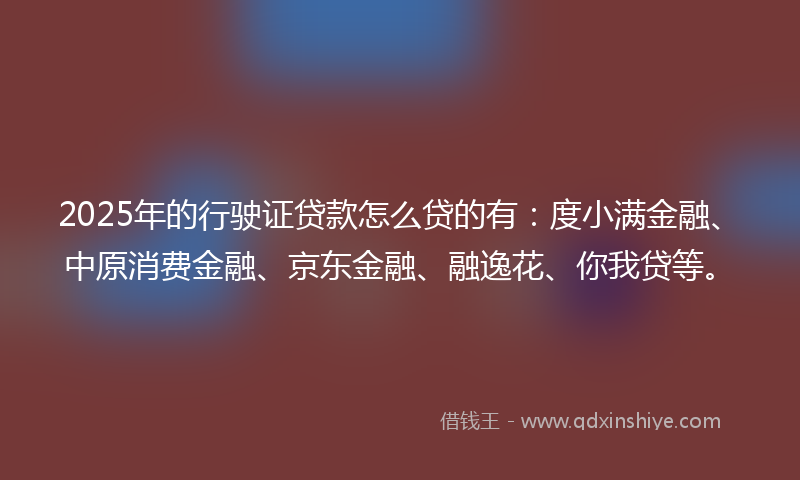 2025年的行驶证贷款怎么贷的有:度小满金融、中原消费金融、京东金融、融逸花、你我贷等。