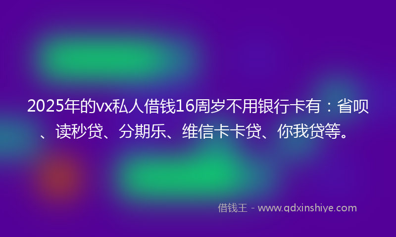2025年的vx私人借钱16周岁不用银行卡有：省呗、读秒贷、分期乐、维信卡卡贷、你我贷等。