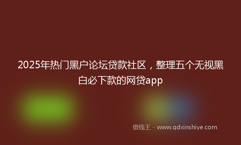 2025年热门黑户论坛贷款社区,整理五个无视黑白必下款的网贷app