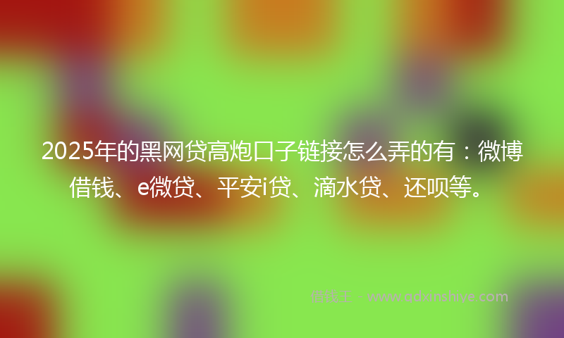 2025年的黑网贷高炮口子链接怎么弄的有：微博借钱、e微贷、平安i贷、滴水贷、还呗等。