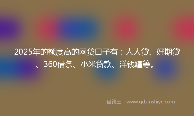 2025年的额度高的网贷口子有：人人贷、好期贷、360借条、小米贷款、洋钱罐等。