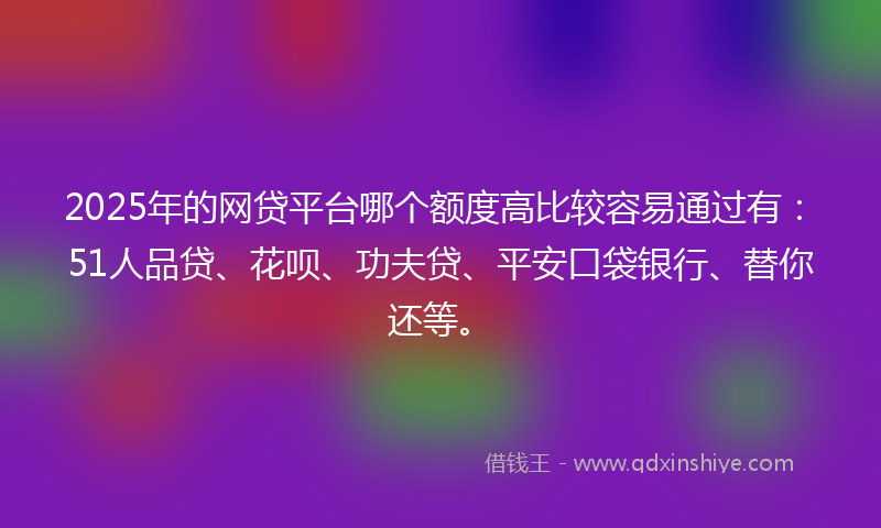2025年的网贷平台哪个额度高比较容易通过有：51人品贷、花呗、功夫贷、平安口袋银行、替你还等。
