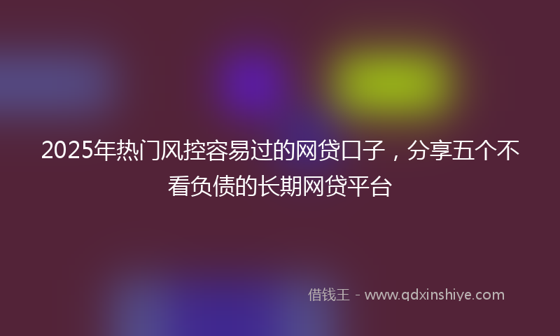 2025年热门风控容易过的网贷口子，分享五个不看负债的长期网贷平台