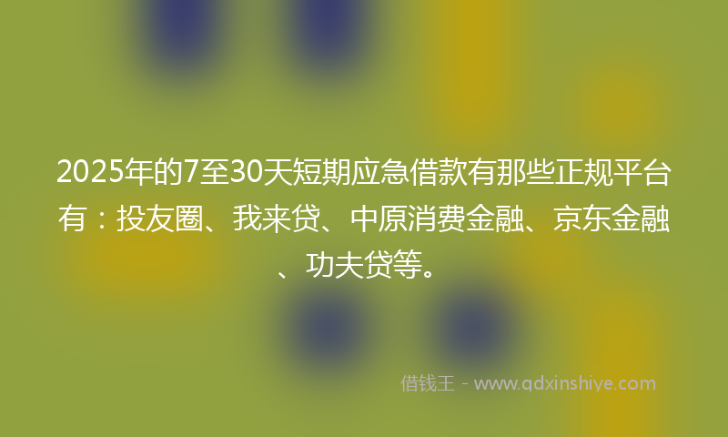 2025年的7至30天短期应急借款有那些正规平台有：投友圈、我来贷、中原消费金融、京东金融、功夫贷等。