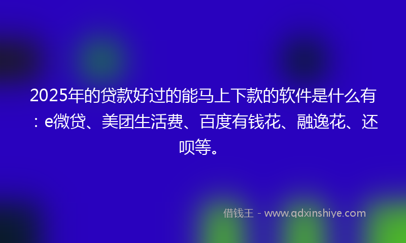 2025年的贷款好过的能马上下款的软件是什么有：e微贷、美团生活费、百度有钱花、融逸花、还呗等。