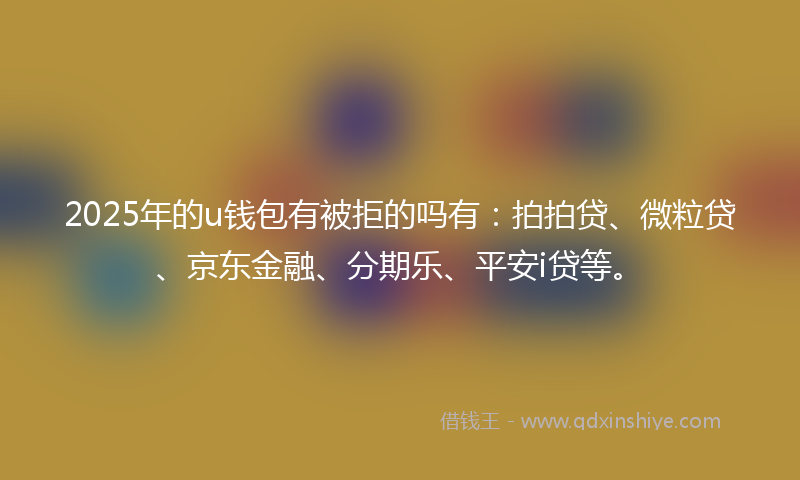 2025年的u钱包有被拒的吗有：拍拍贷、微粒贷、京东金融、分期乐、平安i贷等。